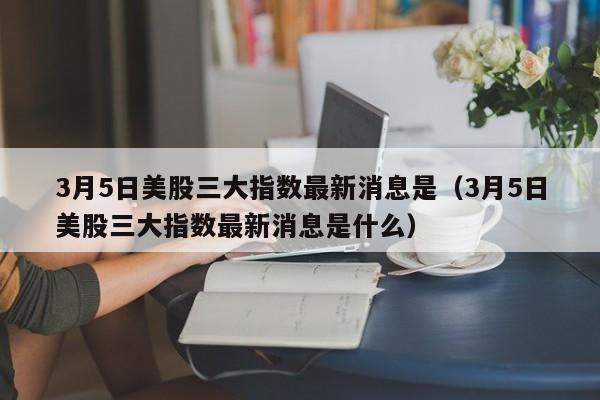 3月5日美股三大指数最新消息是（3月5日美股三大指数最新消息是什么）