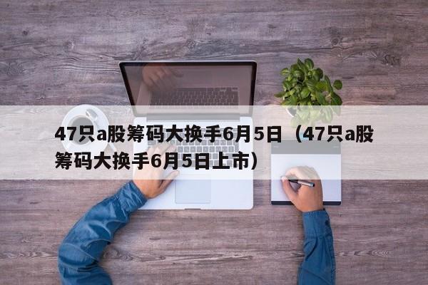 47只a股筹码大换手6月5日（47只a股筹码大换手6月5日上市）