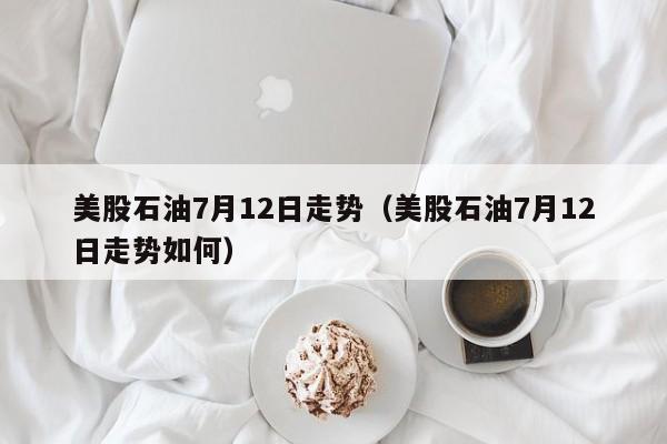 美股石油7月12日走势（美股石油7月12日走势如何）