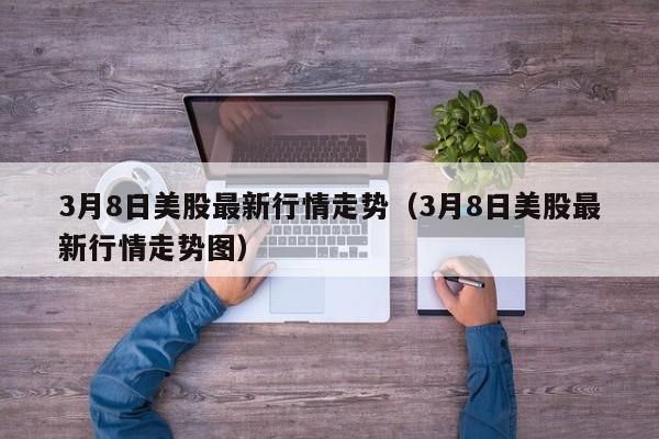 3月8日美股最新行情走势（3月8日美股最新行情走势图）