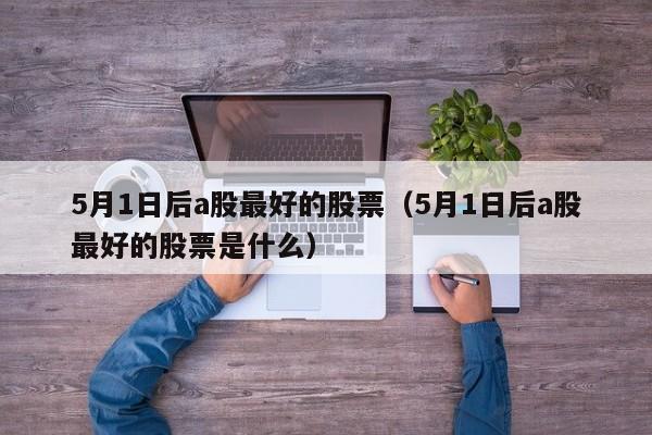 5月1日后a股最好的股票（5月1日后a股最好的股票是什么）