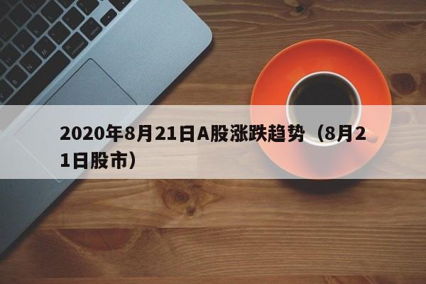 2020年8月21日A股涨跌趋势（8月21日股市）