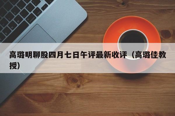 高璐明聊股四月七日午评最新收评（高璐佳教授）