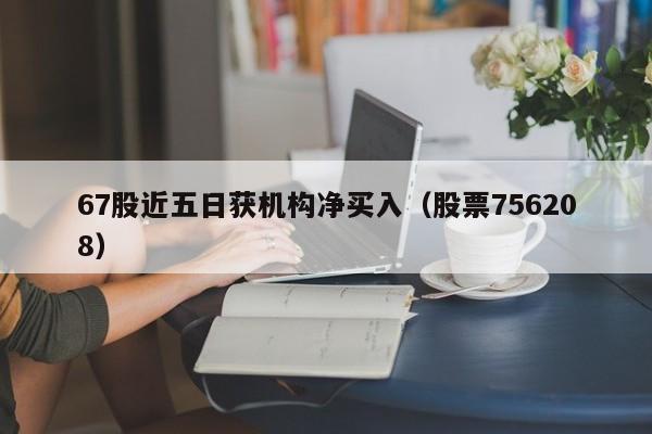 67股近五日获机构净买入（股票756208）