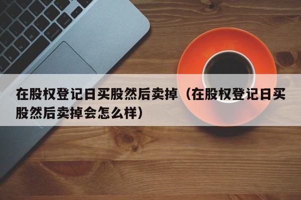 在股权登记日买股然后卖掉（在股权登记日买股然后卖掉会怎么样）