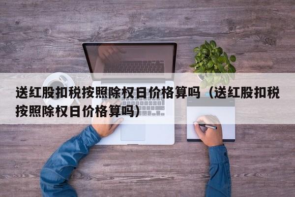 送红股扣税按照除权日价格算吗（送红股扣税按照除权日价格算吗）