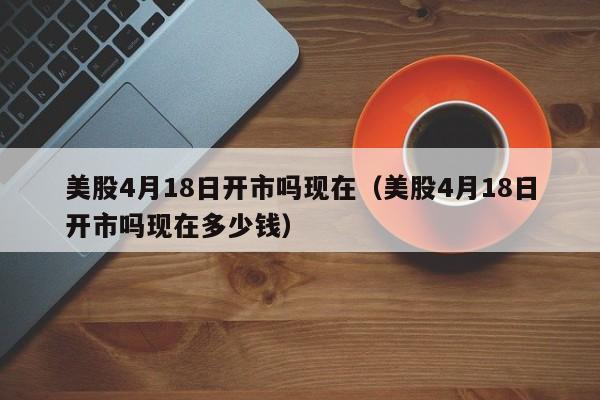 美股4月18日开市吗现在（美股4月18日开市吗现在多少钱）