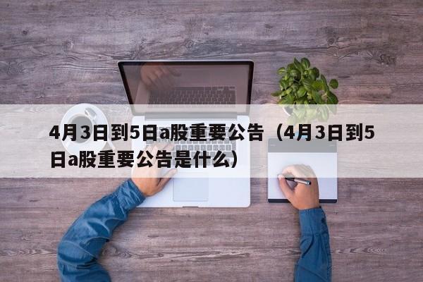 4月3日到5日a股重要公告（4月3日到5日a股重要公告是什么）