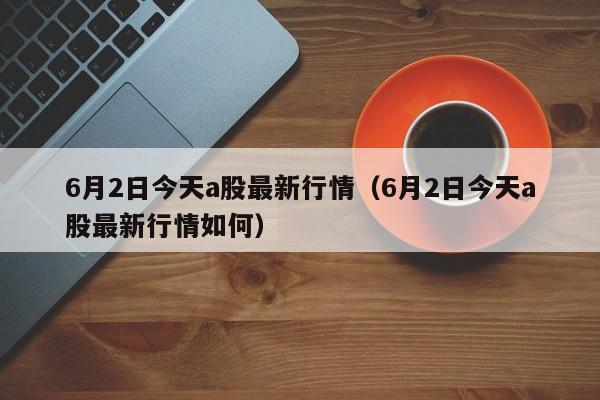 6月2日今天a股最新行情（6月2日今天a股最新行情如何）