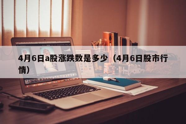 4月6日a股涨跌数是多少（4月6日股市行情）