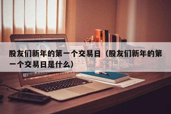 股友们新年的第一个交易日（股友们新年的第一个交易日是什么）