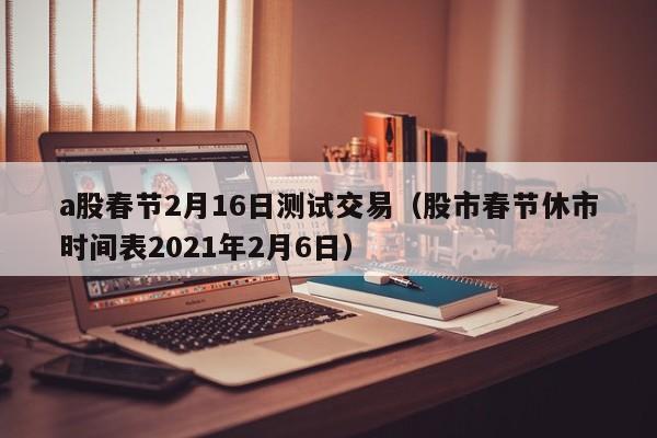 a股春节2月16日测试交易（股市春节休市时间表2021年2月6日）
