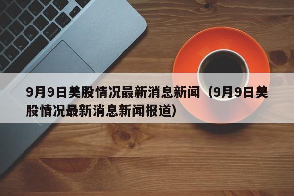 9月9日美股情况最新消息新闻（9月9日美股情况最新消息新闻报道）