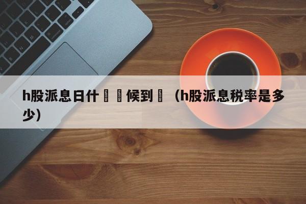 h股派息日什麼時候到帳（h股派息税率是多少）