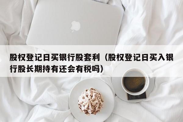股权登记日买银行股套利（股权登记日买入银行股长期持有还会有税吗）