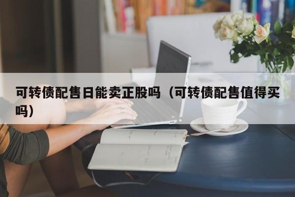 可转债配售日能卖正股吗（可转债配售值得买吗）