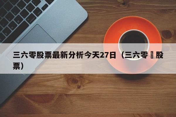 三六零股票最新分析今天27日（三六零亅股票）