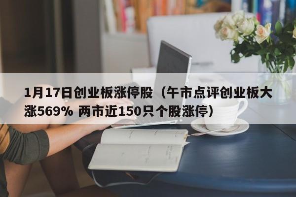 1月17日创业板涨停股（午市点评创业板大涨569% 两市近150只个股涨停）