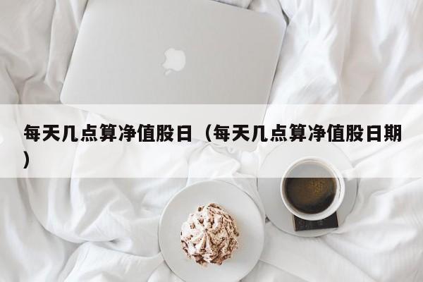 每天几点算净值股日（每天几点算净值股日期）
