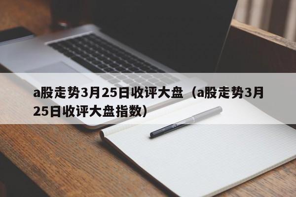 a股走势3月25日收评大盘（a股走势3月25日收评大盘指数）