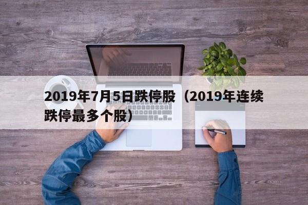2019年7月5日跌停股（2019年连续跌停最多个股）