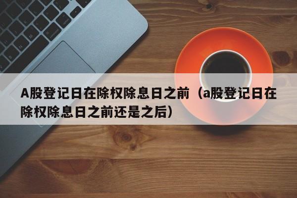 A股登记日在除权除息日之前（a股登记日在除权除息日之前还是之后）