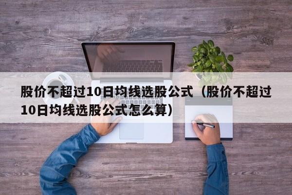 股价不超过10日均线选股公式（股价不超过10日均线选股公式怎么算）