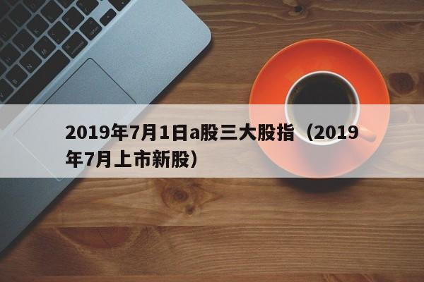 2019年7月1日a股三大股指（2019年7月上市新股）