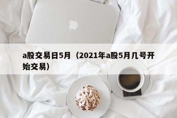 a股交易日5月（2021年a股5月几号开始交易）