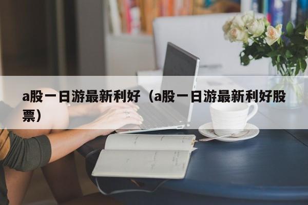 a股一日游最新利好（a股一日游最新利好股票）