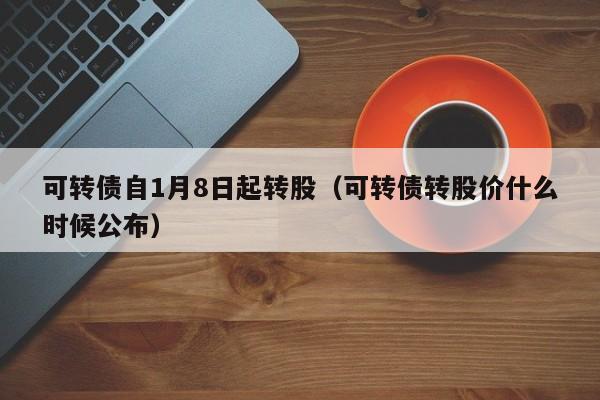 可转债自1月8日起转股（可转债转股价什么时候公布）