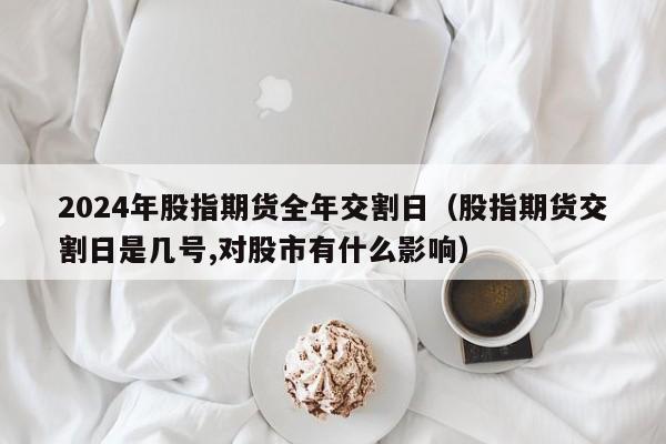 2024年股指期货全年交割日（股指期货交割日是几号,对股市有什么影响）