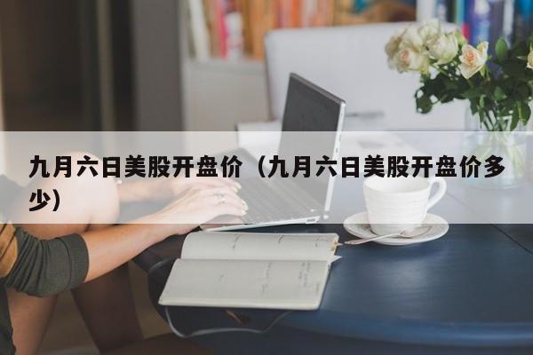 九月六日美股开盘价（九月六日美股开盘价多少）
