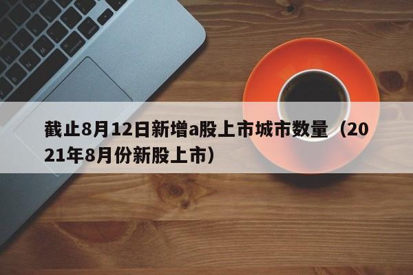 截止8月12日新增a股上市城市数量（2021年8月份新股上市）