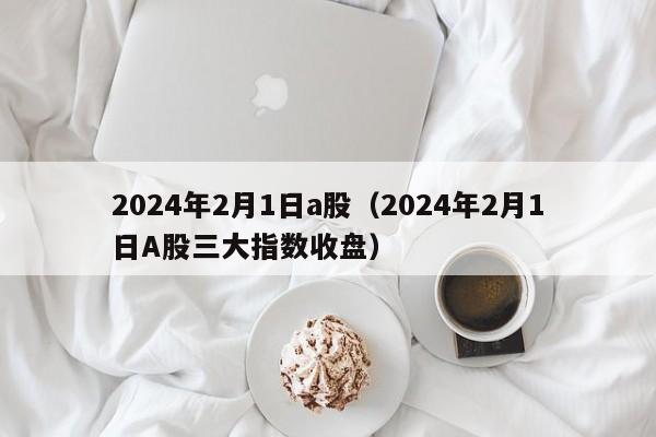 2024年2月1日a股（2024年2月1日A股三大指数收盘）