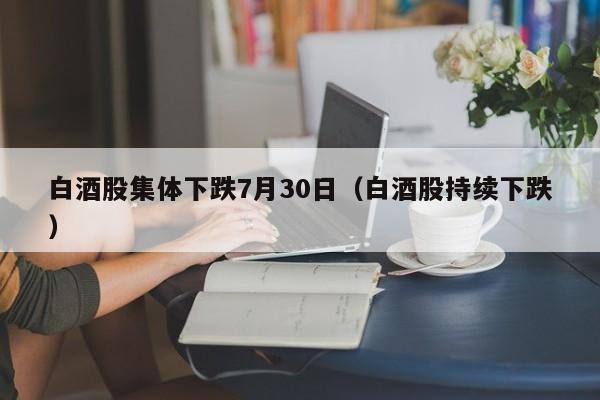 白酒股集体下跌7月30日（白酒股持续下跌）