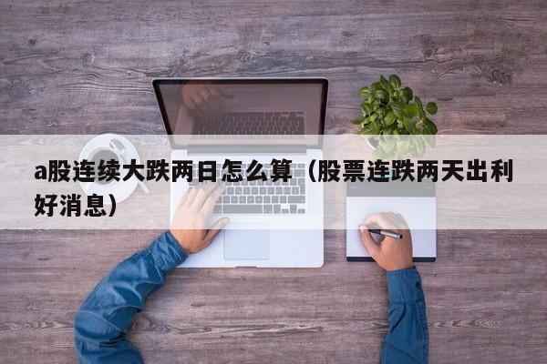 a股连续大跌两日怎么算（股票连跌两天出利好消息）