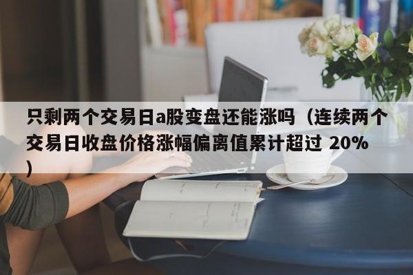 只剩两个交易日a股变盘还能涨吗（连续两个交易日收盘价格涨幅偏离值累计超过 20%）