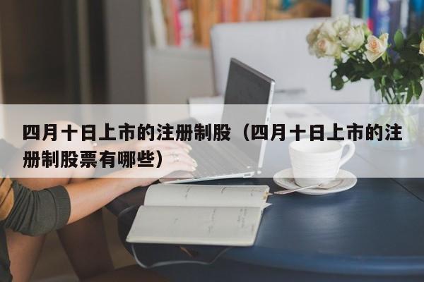 四月十日上市的注册制股（四月十日上市的注册制股票有哪些）