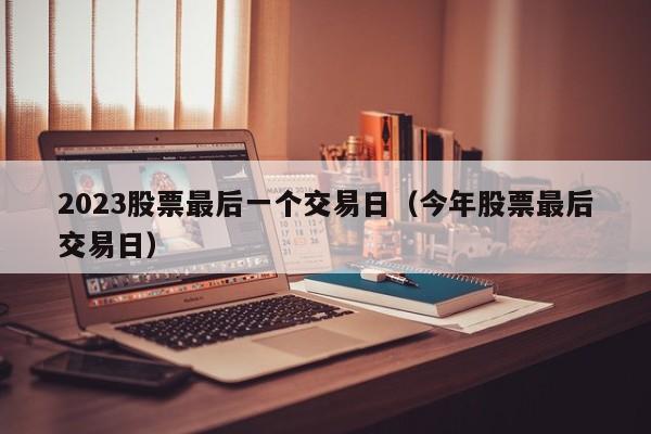 2023股票最后一个交易日（今年股票最后交易日）