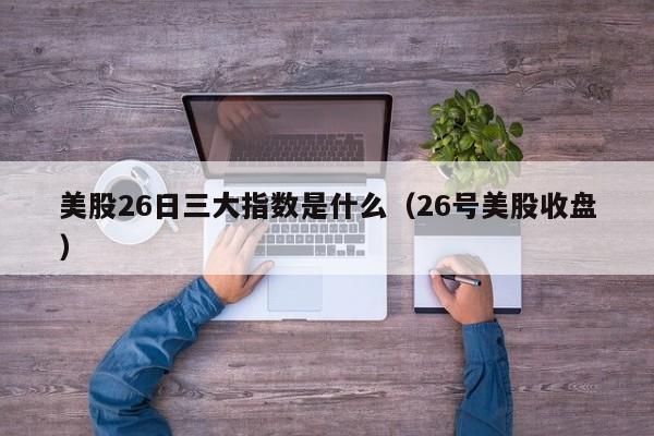 美股26日三大指数是什么（26号美股收盘）