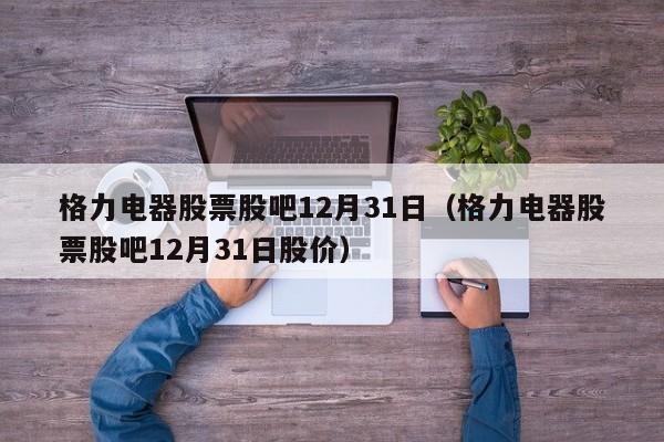 格力电器股票股吧12月31日（格力电器股票股吧12月31日股价）