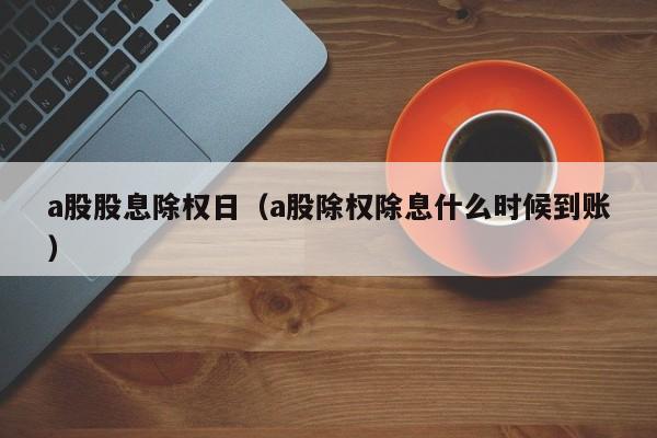 a股股息除权日（a股除权除息什么时候到账）
