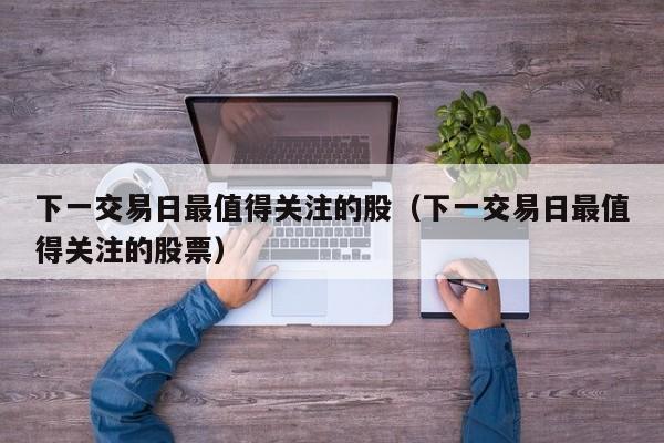 下一交易日最值得关注的股（下一交易日最值得关注的股票）