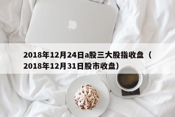 2018年12月24日a股三大股指收盘（2018年12月31日股市收盘）