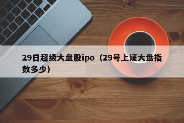 29日超级大盘股ipo（29号上证大盘指数多少）