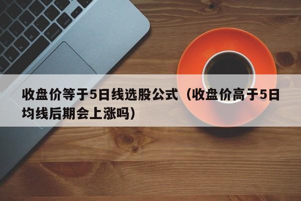 收盘价等于5日线选股公式（收盘价高于5日均线后期会上涨吗）