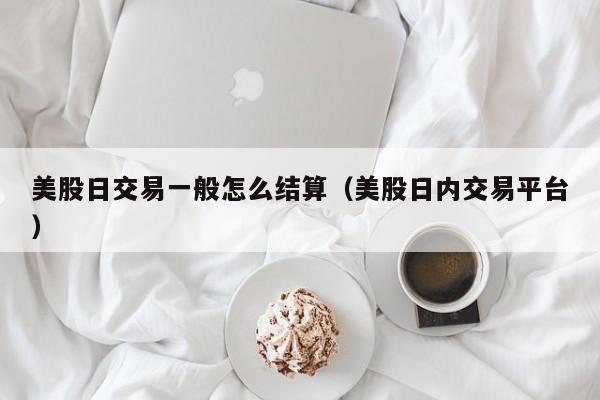 美股日交易一般怎么结算（美股日内交易平台）