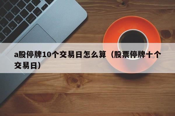 a股停牌10个交易日怎么算（股票停牌十个交易日）