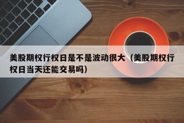 美股期权行权日是不是波动很大（美股期权行权日当天还能交易吗）